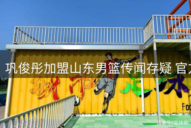 巩俊彤加盟山东男篮传闻存疑 官方信息缺失引猜测