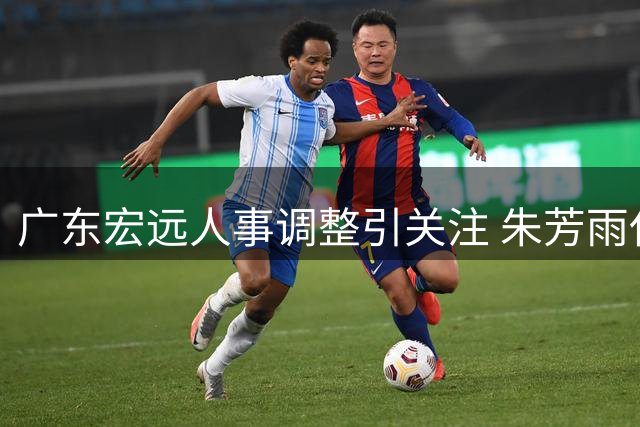 广东宏远人事调整引关注 朱芳雨任荣誉顾问 引援动态曝光