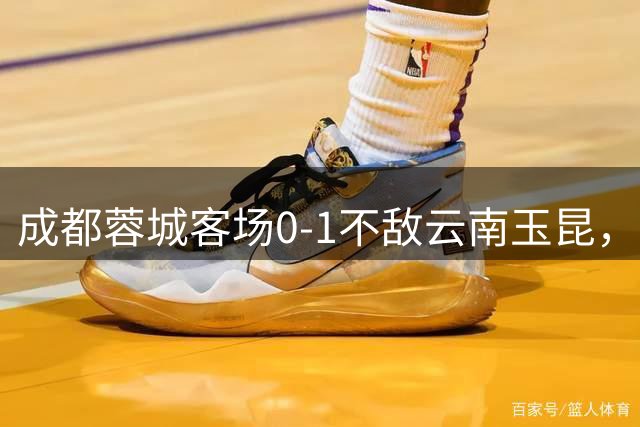 成都蓉城客场0-1不敌云南玉昆，战绩低迷遭遇六轮联赛不胜