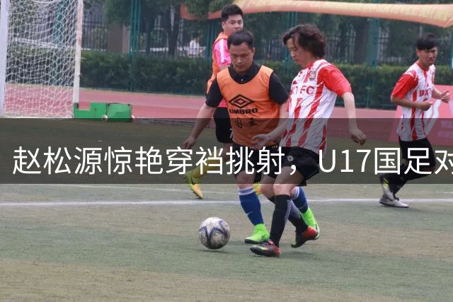 赵松源惊艳穿裆挑射，U17国足对阵阿森纳上演精彩进球